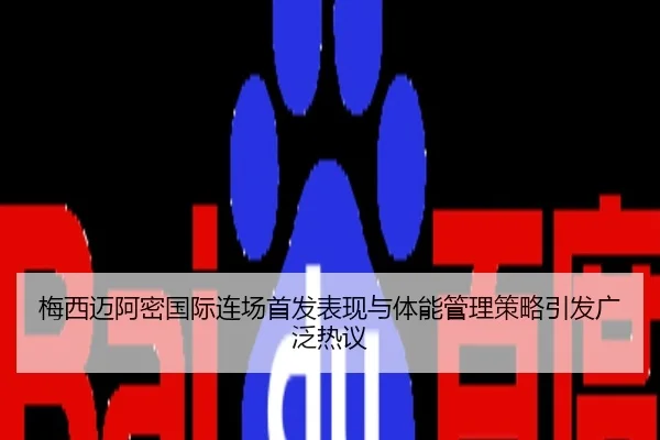 梅西迈阿密国际连场首发表现与体能管理策略引发广泛热议